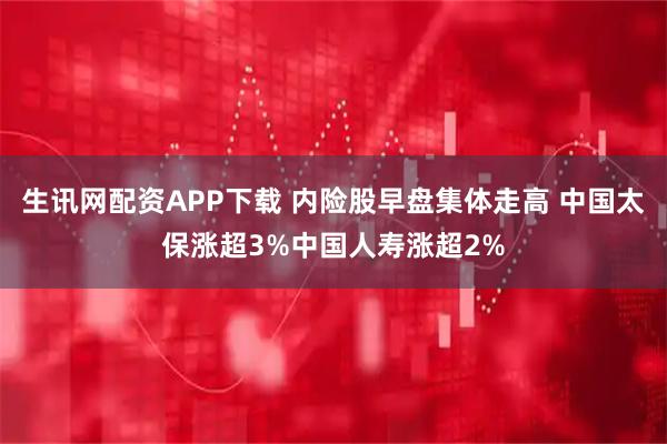 生讯网配资APP下载 内险股早盘集体走高 中国太保涨超3%中国人寿涨超2%