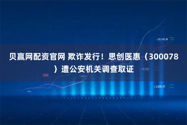 贝赢网配资官网 欺诈发行！思创医惠（300078）遭公安机关调查取证