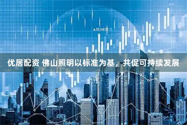 优居配资 佛山照明以标准为基，共促可持续发展