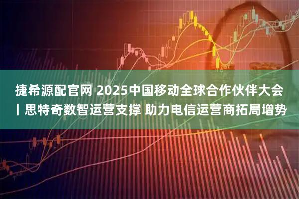 捷希源配官网 2025中国移动全球合作伙伴大会丨思特奇数智运营支撑 助力电信运营商拓局增势