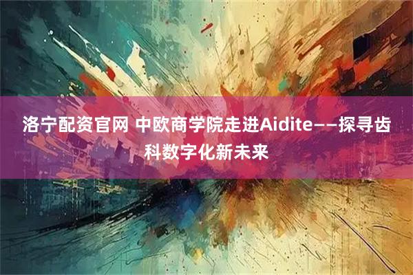 洛宁配资官网 中欧商学院走进Aidite——探寻齿科数字化新未来