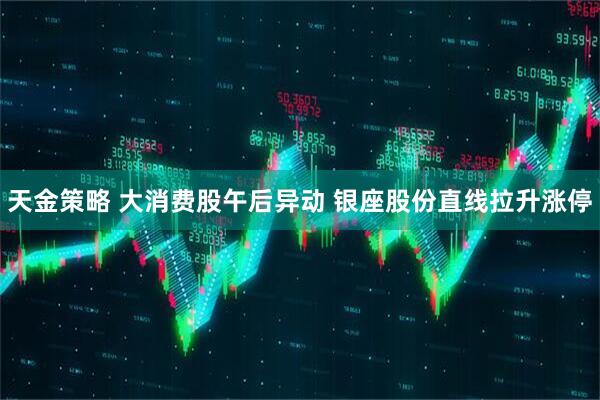 天金策略 大消费股午后异动 银座股份直线拉升涨停