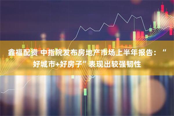 鑫福配资 中指院发布房地产市场上半年报告：“好城市+好房子”表现出较强韧性