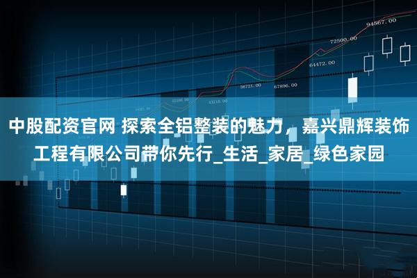中股配资官网 探索全铝整装的魅力，嘉兴鼎辉装饰工程有限公司带你先行_生活_家居_绿色家园