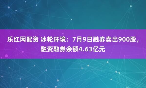 乐红网配资 冰轮环境：7月9日融券卖出900股，融资融券余额4.63亿元