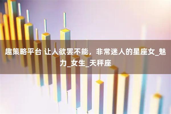 趣策略平台 让人欲罢不能，非常迷人的星座女_魅力_女生_天秤座