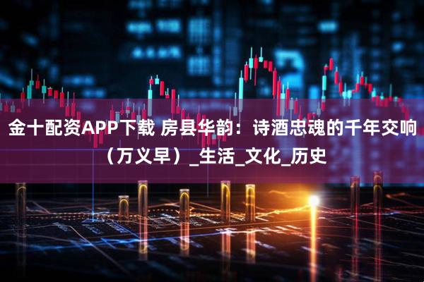 金十配资APP下载 房县华韵：诗酒忠魂的千年交响（万义早）_生活_文化_历史