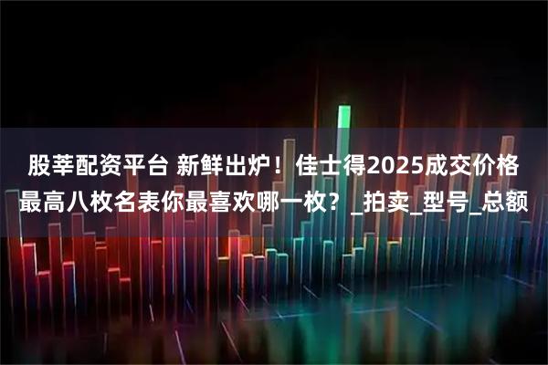 股莘配资平台 新鲜出炉！佳士得2025成交价格最高八枚名表你最喜欢哪一枚？_拍卖_型号_总额
