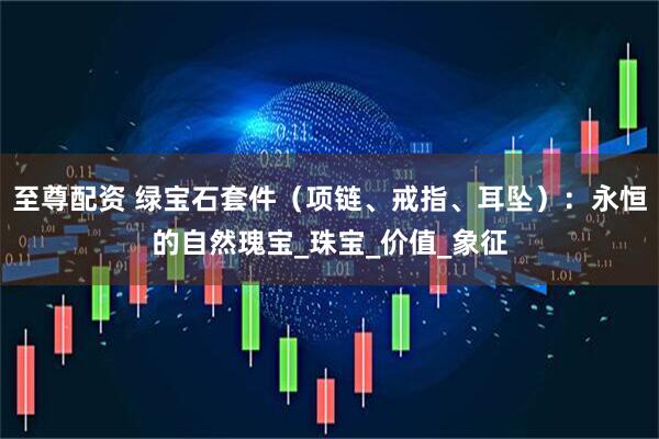 至尊配资 绿宝石套件（项链、戒指、耳坠）：永恒的自然瑰宝_珠宝_价值_象征