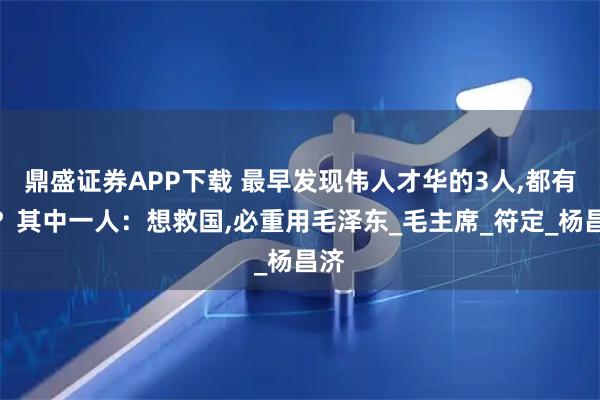 鼎盛证券APP下载 最早发现伟人才华的3人,都有谁？其中一人：想救国,必重用毛泽东_毛主席_符定_杨昌济