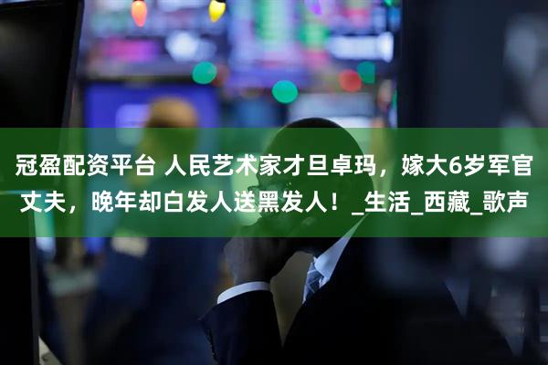 冠盈配资平台 人民艺术家才旦卓玛，嫁大6岁军官丈夫，晚年却白发人送黑发人！_生活_西藏_歌声