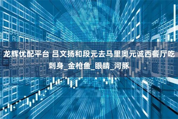 龙辉优配平台 吕文扬和段元去马里奥元诚西餐厅吃刺身_金枪鱼_眼睛_河豚