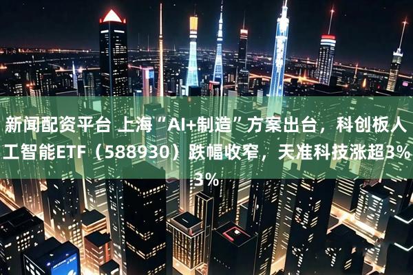 新闻配资平台 上海“AI+制造”方案出台，科创板人工智能ETF（588930）跌幅收窄，天准科技涨超3%