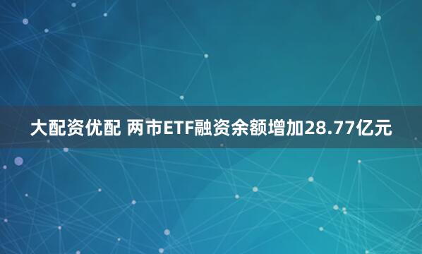 大配资优配 两市ETF融资余额增加28.77亿元