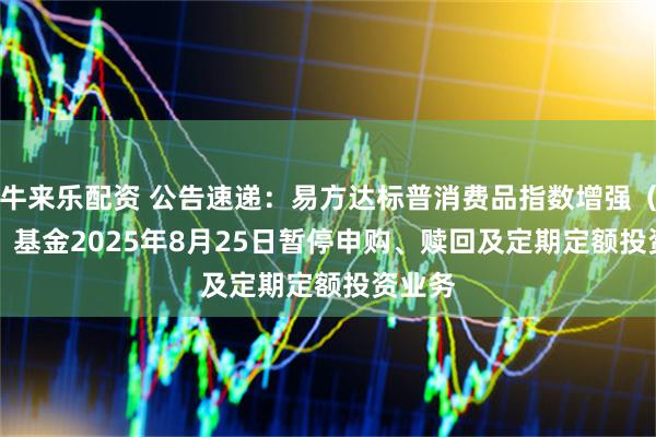 牛来乐配资 公告速递：易方达标普消费品指数增强（QDII）基金2025年8月25日暂停申购、赎回及定期定额投资业务