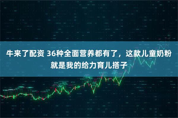 牛来了配资 36种全面营养都有了，这款儿童奶粉就是我的给力育儿搭子