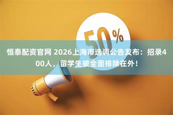 恒泰配资官网 2026上海市选调公告发布：招录400人，留学生被全面排除在外！