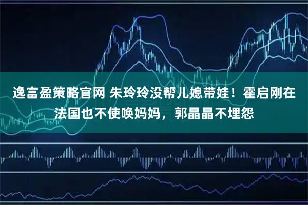 逸富盈策略官网 朱玲玲没帮儿媳带娃！霍启刚在法国也不使唤妈妈，郭晶晶不埋怨