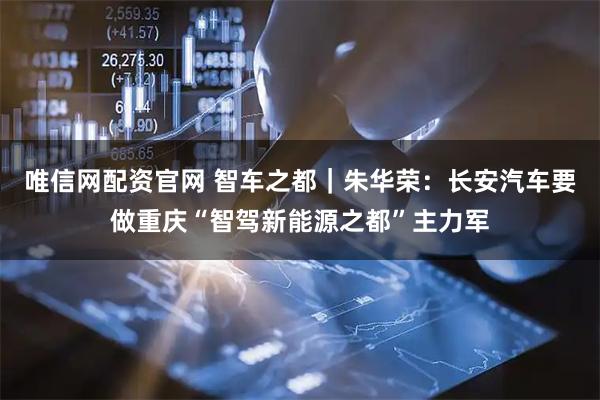 唯信网配资官网 智车之都｜朱华荣：长安汽车要做重庆“智驾新能源之都”主力军