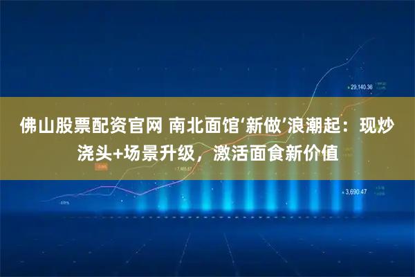 佛山股票配资官网 南北面馆‘新做’浪潮起：现炒浇头+场景升级，激活面食新价值