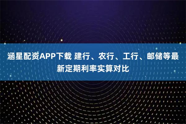 涵星配资APP下载 建行、农行、工行、邮储等最新定期利率实算对比