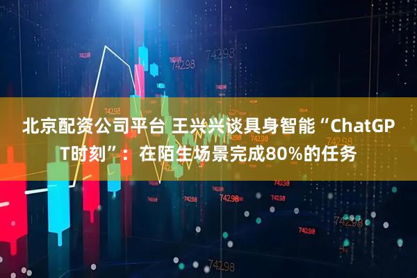 北京配资公司平台 王兴兴谈具身智能“ChatGPT时刻”：在陌生场景完成80%的任务