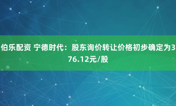 伯乐配资 宁德时代：股东询价转让价格初步确定为376.12元/股