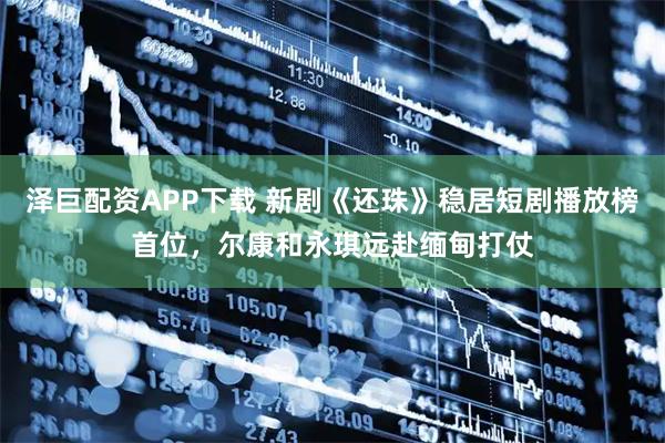 泽巨配资APP下载 新剧《还珠》稳居短剧播放榜首位，尔康和永琪远赴缅甸打仗