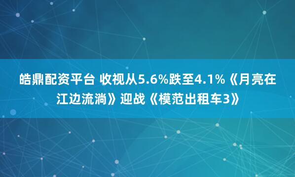 皓鼎配资平台 收视从5.6%跌至4.1%《月亮在江边流淌》迎战《模范出租车3》