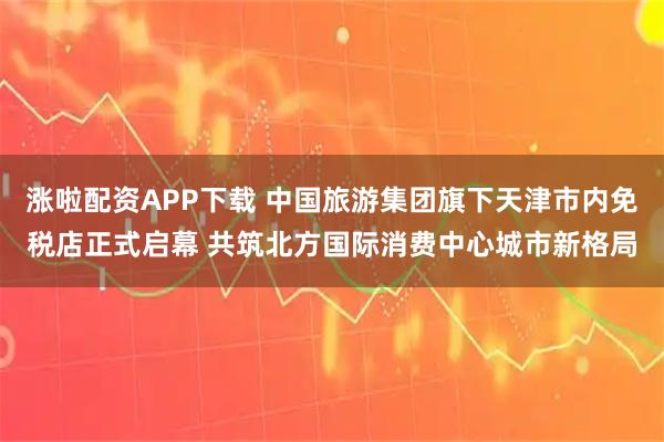 涨啦配资APP下载 中国旅游集团旗下天津市内免税店正式启幕 共筑北方国际消费中心城市新格局