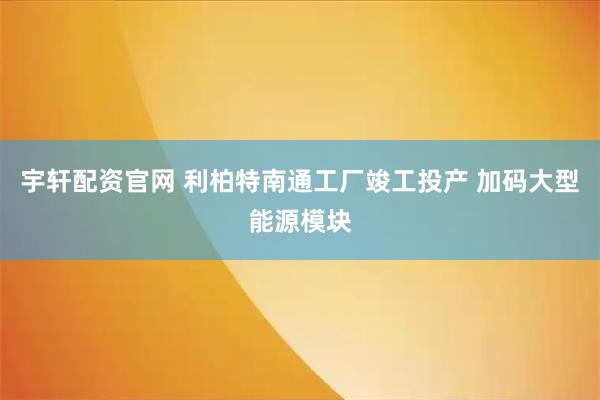 宇轩配资官网 利柏特南通工厂竣工投产 加码大型能源模块
