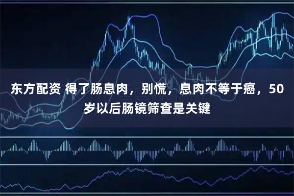 东方配资 得了肠息肉，别慌，息肉不等于癌，50岁以后肠镜筛查是关键