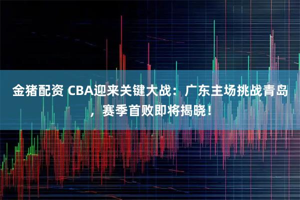 金猪配资 CBA迎来关键大战：广东主场挑战青岛，赛季首败即将揭晓！