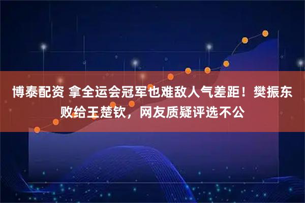 博泰配资 拿全运会冠军也难敌人气差距！樊振东败给王楚钦，网友质疑评选不公