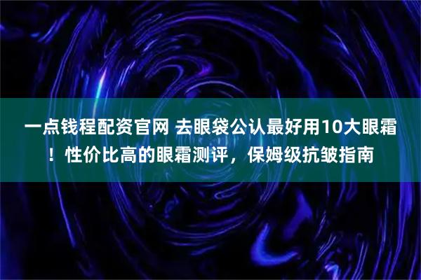 一点钱程配资官网 去眼袋公认最好用10大眼霜！性价比高的眼霜测评，保姆级抗皱指南