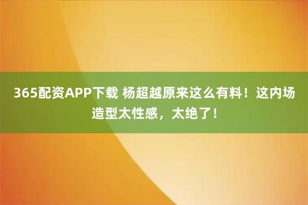 365配资APP下载 杨超越原来这么有料！这内场造型太性感，太绝了！