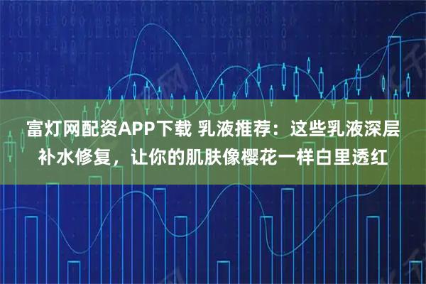 富灯网配资APP下载 乳液推荐：这些乳液深层补水修复，让你的肌肤像樱花一样白里透红