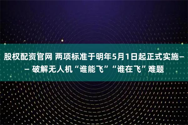 股权配资官网 两项标准于明年5月1日起正式实施—— 破解无人机“谁能飞”“谁在飞”难题