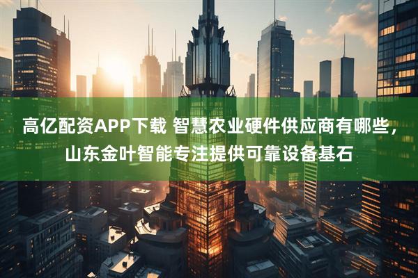 高亿配资APP下载 智慧农业硬件供应商有哪些，山东金叶智能专注提供可靠设备基石