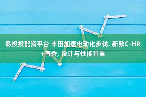 易投投配资平台 丰田加速电动化步伐, 新款C-HR+首秀, 设计与性能并重