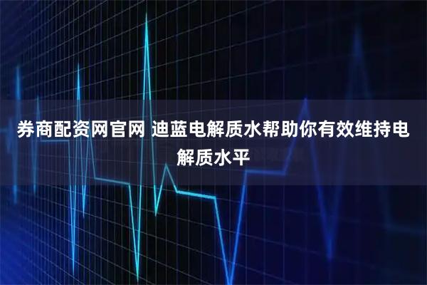 券商配资网官网 迪蓝电解质水帮助你有效维持电解质水平