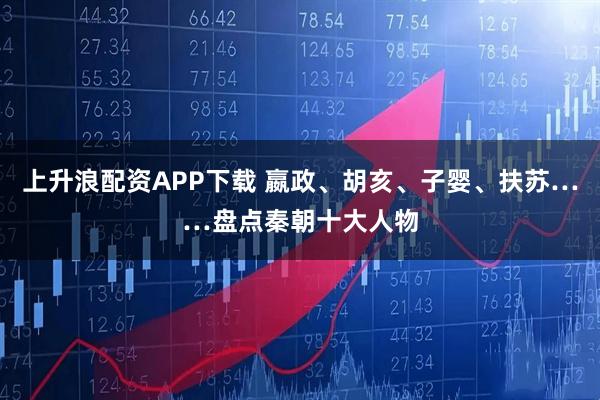 上升浪配资APP下载 嬴政、胡亥、子婴、扶苏……盘点秦朝十大人物