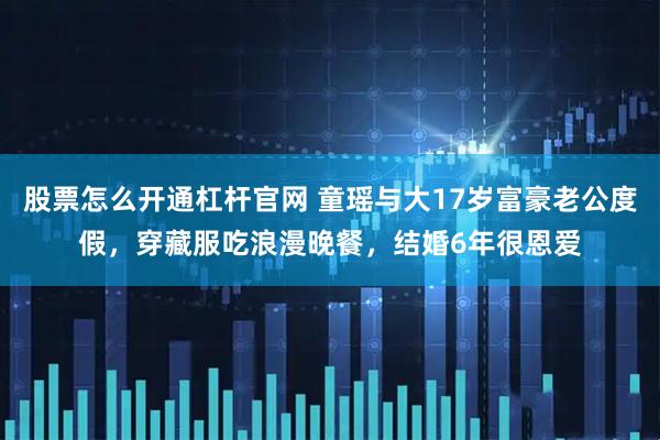 股票怎么开通杠杆官网 童瑶与大17岁富豪老公度假，穿藏服吃浪漫晚餐，结婚6年很恩爱