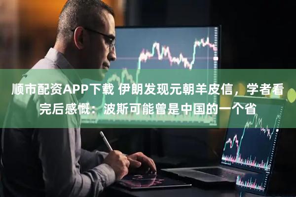 顺市配资APP下载 伊朗发现元朝羊皮信，学者看完后感慨：波斯可能曾是中国的一个省