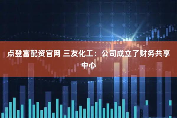点登富配资官网 三友化工：公司成立了财务共享中心