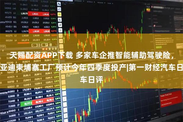天赐配资APP下载 多家车企推智能辅助驾驶险，比亚迪柬埔寨工厂预计今年四季度投产|第一财经汽车日评