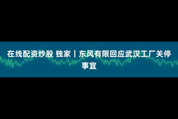 在线配资炒股 独家｜东风有限回应武汉工厂关停事宜