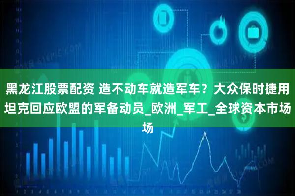 黑龙江股票配资 造不动车就造军车？大众保时捷用坦克回应欧盟的军备动员_欧洲_军工_全球资本市场