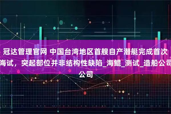 冠达管理官网 中国台湾地区首艘自产潜艇完成首次海试，突起部位并非结构性缺陷_海鲲_测试_造船公司