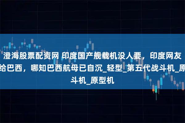澄海股票配资网 印度国产舰载机没人要，印度网友想卖给巴西，哪知巴西航母已自沉_轻型_第五代战斗机_原型机